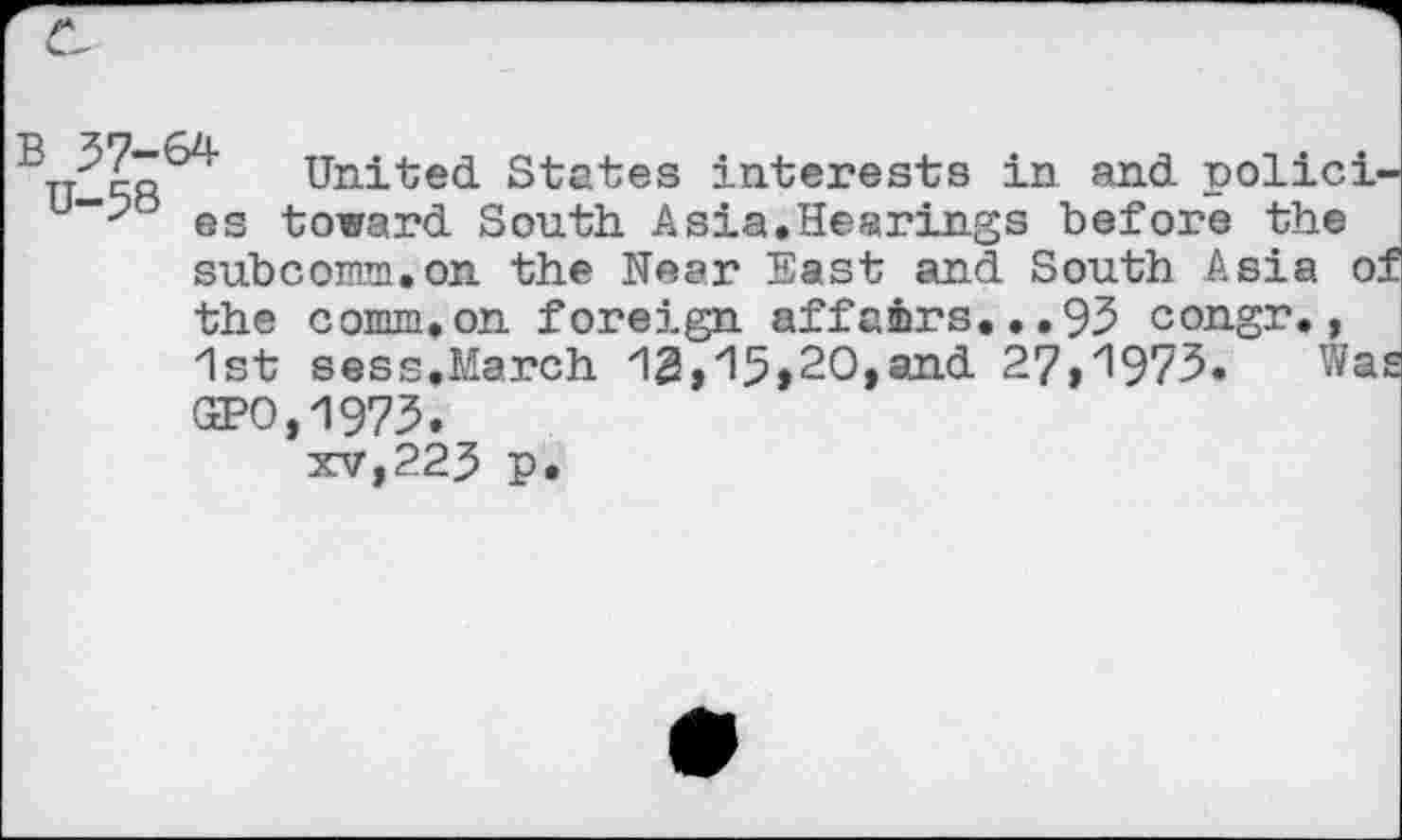 ﻿B	United States interests in and polici<
es toward South Asia.Hearings before the subcomm.on the Near East and South Asia o: the comm,on foreign affairs.•.95 congr,, 1st sess,March 12,15>20,and 27,1973» Wa GPO,1973. xv,225 p.